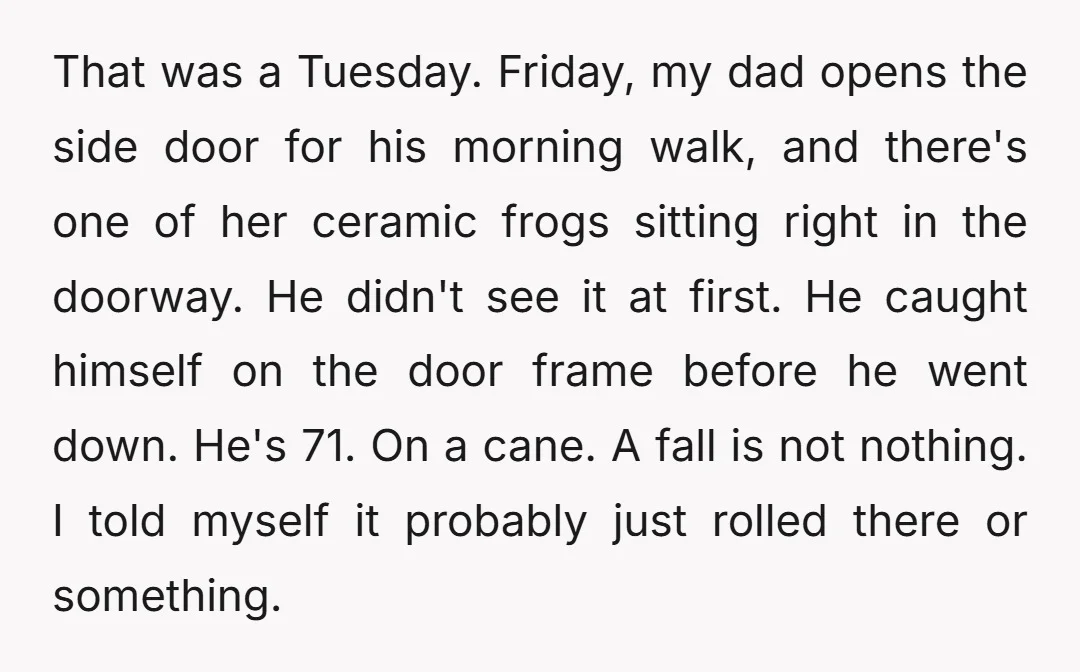 That was a Tuesday. Friday, my dad opens the side door for his morning walk, and there's one of her ceramic frogs sitting right in the doorway. He didn't see...