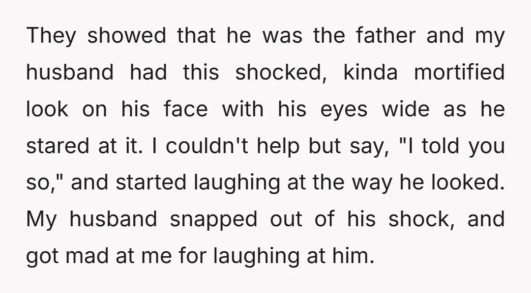 They showed that he was the father and my husband had this shocked, kinda mortified look on his face with his eyes wide as he stared at it. I couldn't...