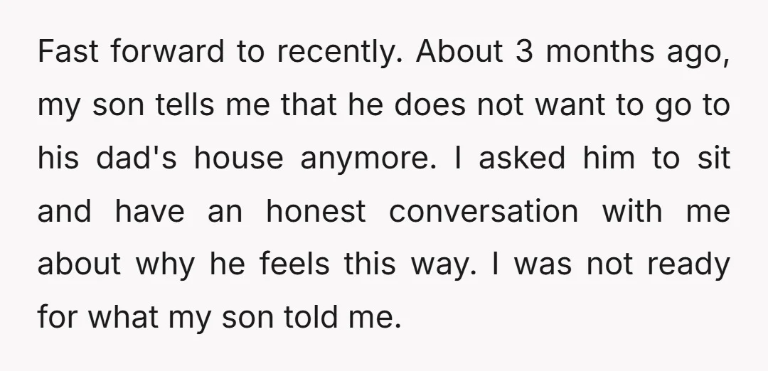 Fast forward to recently. About 3 months ago, my son tells me that he does not want to go to his dad's house anymore. I asked him to sit and...