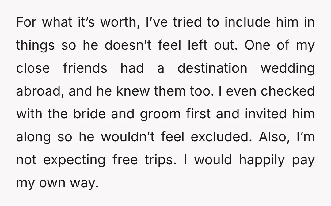 For what it’s worth, I’ve tried to include him in things so he doesn’t feel left out. One of my close friends had a destination wedding abroad, and he knew...
