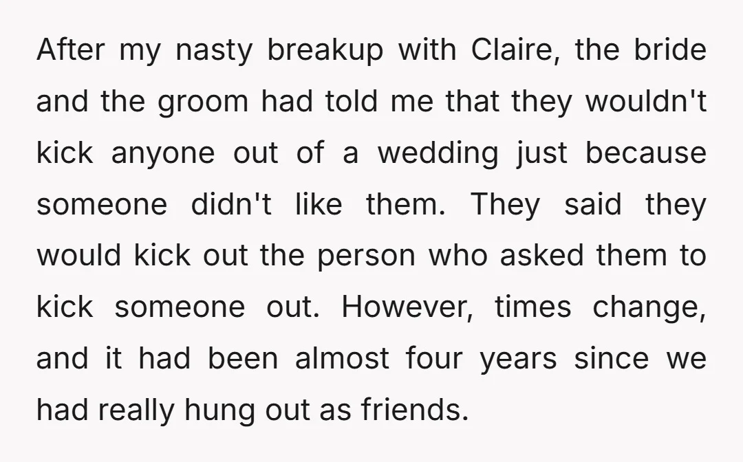 After my nasty breakup with Claire, the bride and the groom had told me that they wouldn't kick anyone out of a wedding just because someone didn't like them. They...
