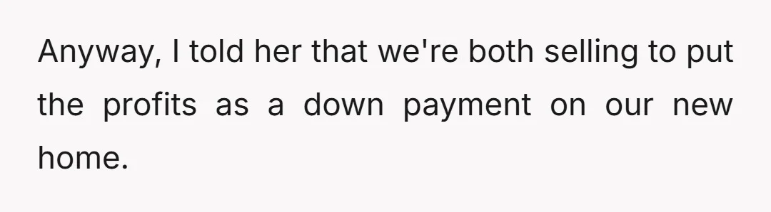 Anyway, I told her that we're both selling to put the profits as a down payment on our new home.
