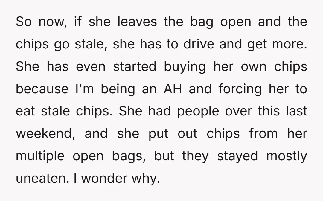 So now, if she leaves the bag open and the chips go stale, she has to drive and get more. She has even started buying her own chips because I'm...
