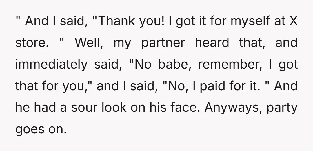 " And I said, "Thank you! I got it for myself at X store. " Well, my partner heard that, and immediately said, "No babe, remember, I got that for...
