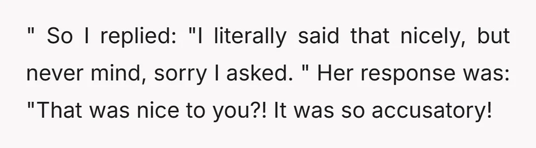 " So I replied: "I literally said that nicely, but never mind, sorry I asked. " Her response was: "That was nice to you?! It was so accusatory!