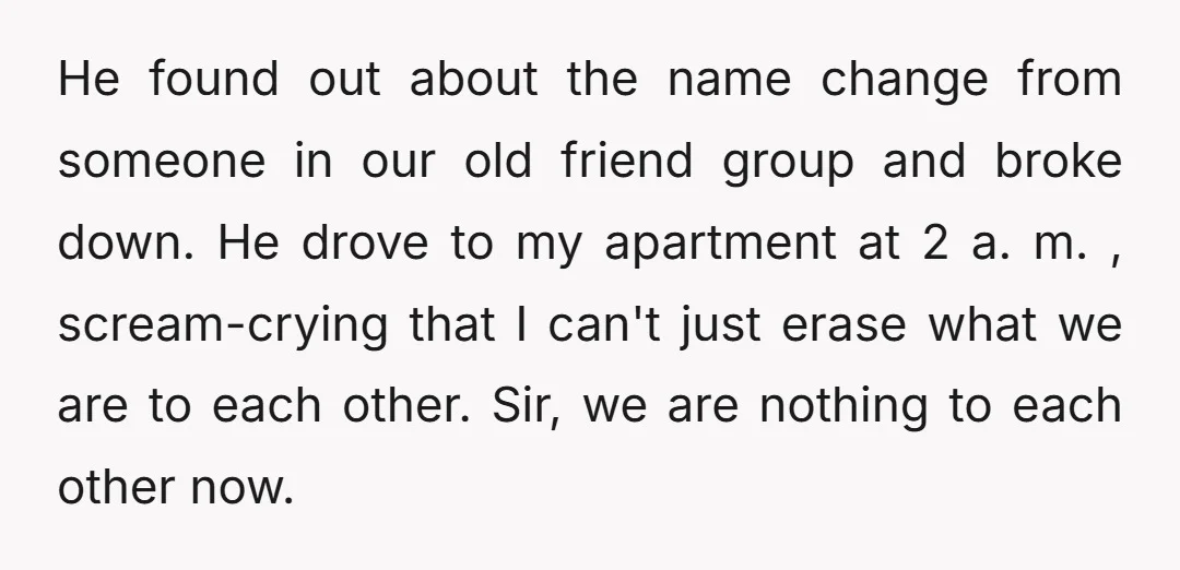 He found out about the name change from someone in our old friend group and broke down. He drove to my apartment at 2 a. m. , scream-crying that I...
