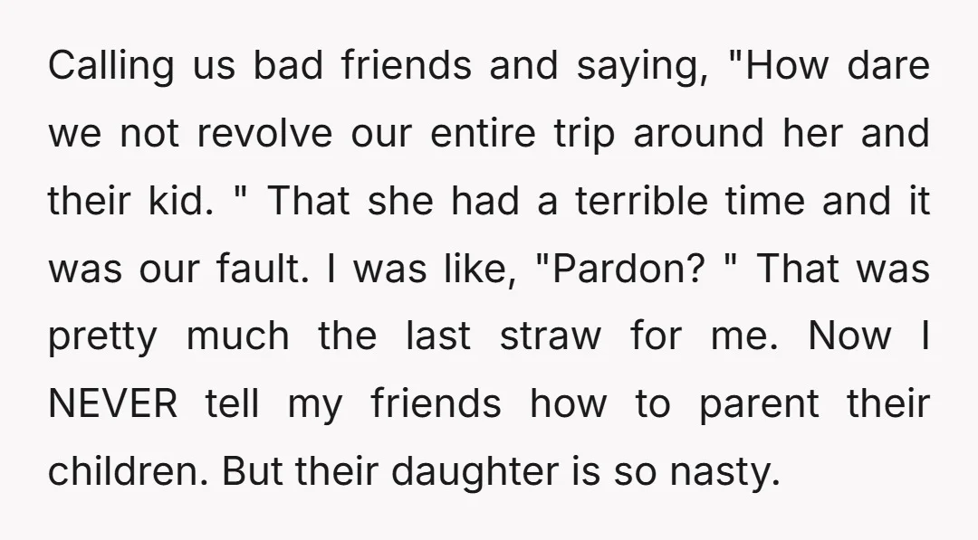 Calling us bad friends and saying, "How dare we not revolve our entire trip around her and their kid. " That she had a terrible time and it was our...