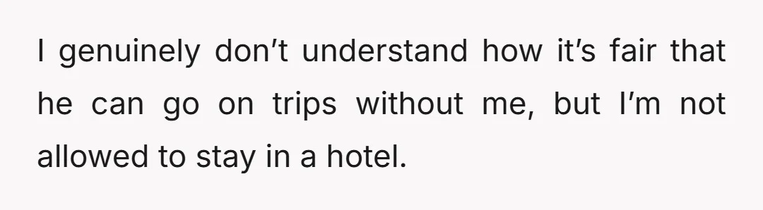 I genuinely don’t understand how it’s fair that he can go on trips without me, but I’m not allowed to stay in a hotel.