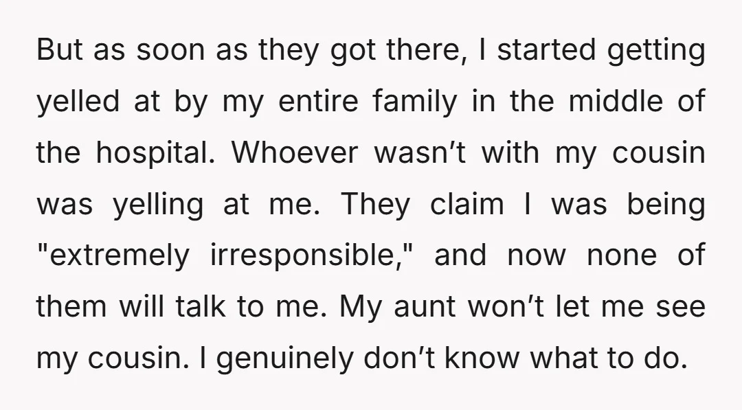 But as soon as they got there, I started getting yelled at by my entire family in the middle of the hospital. Whoever wasn’t with my cousin was yelling at...