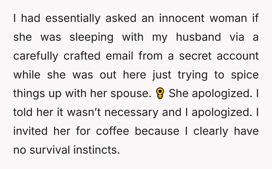 I had essentially asked an innocent woman if she was sleeping with my husband via a carefully crafted email from a secret account while she was out here just trying...