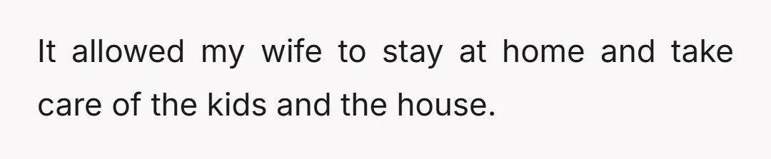 It allowed my wife to stay at home and take care of the kids and the house.