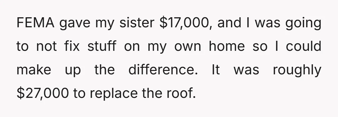 FEMA gave my sister $17,000, and I was going to not fix stuff on my own home so I could make up the difference. It was roughly $27,000 to replace...