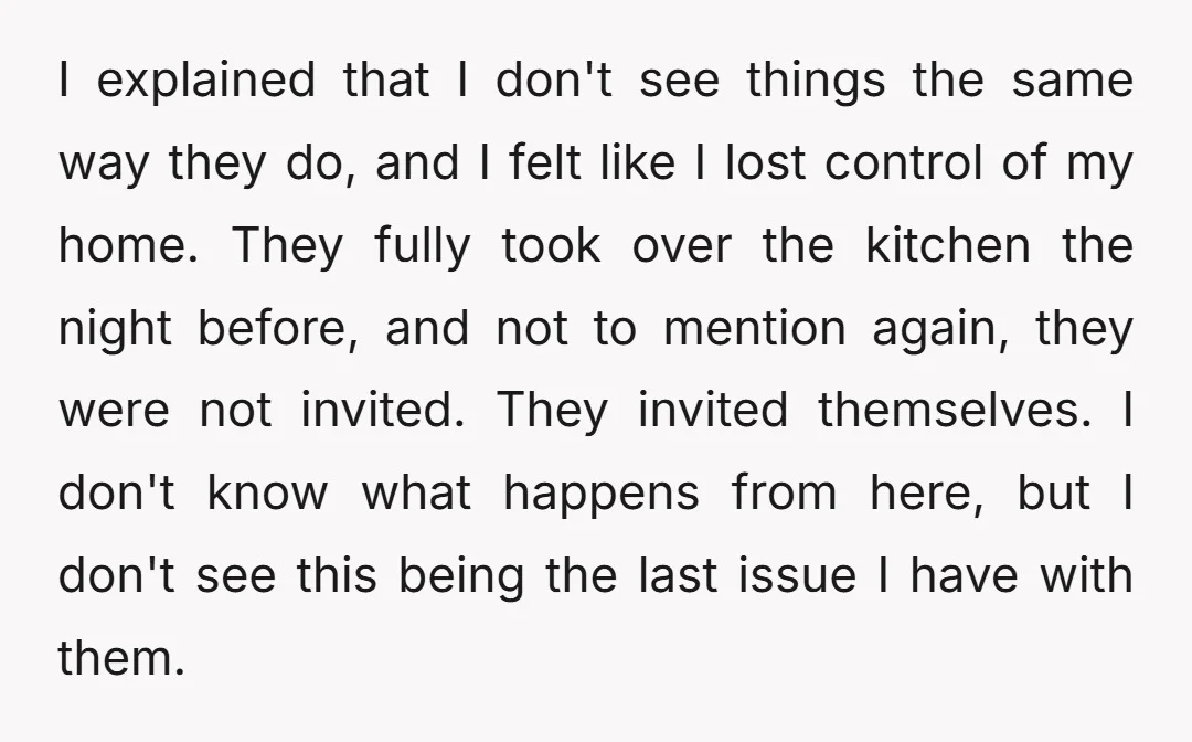I explained that I don't see things the same way they do, and I felt like I lost control of my home. They fully took over the kitchen the night...
