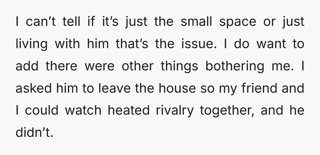 I can’t tell if it’s just the small space or just living with him that’s the issue. I do want to add there were other things bothering me. I asked...