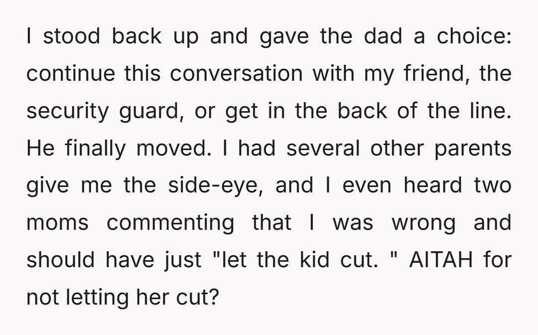 I stood back up and gave the dad a choice: continue this conversation with my friend, the security guard, or get in the back of the line. He finally moved....