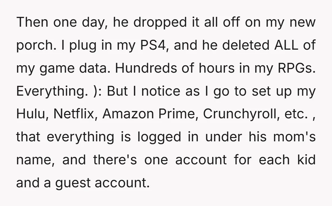 Then one day, he dropped it all off on my new porch. I plug in my PS4, and he deleted ALL of my game data. Hundreds of hours in my...