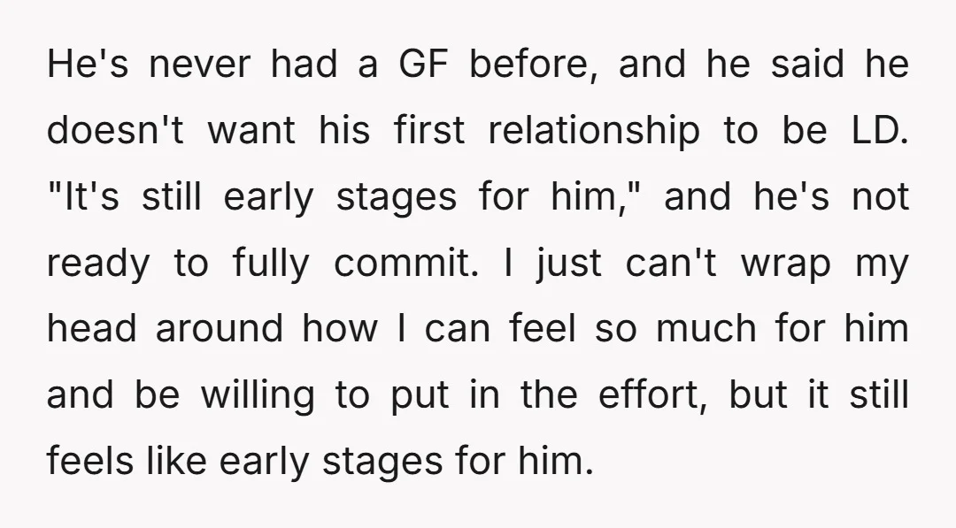 He's never had a GF before, and he said he doesn't want his first relationship to be LD. "It's still early stages for him," and he's not ready to fully...