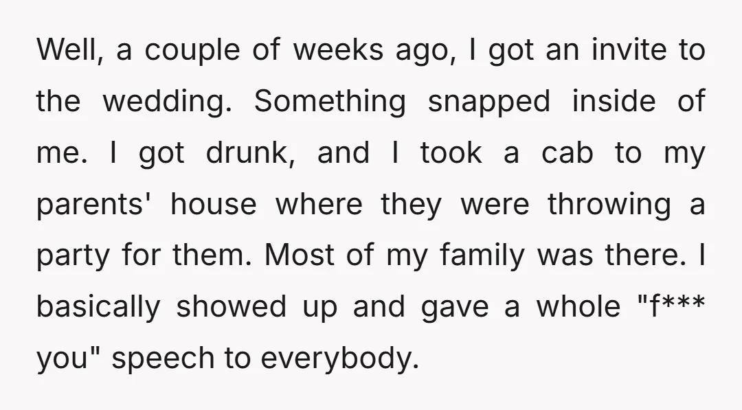 Well, a couple of weeks ago, I got an invite to the wedding. Something snapped inside of me. I got drunk, and I took a cab to my parents' house...