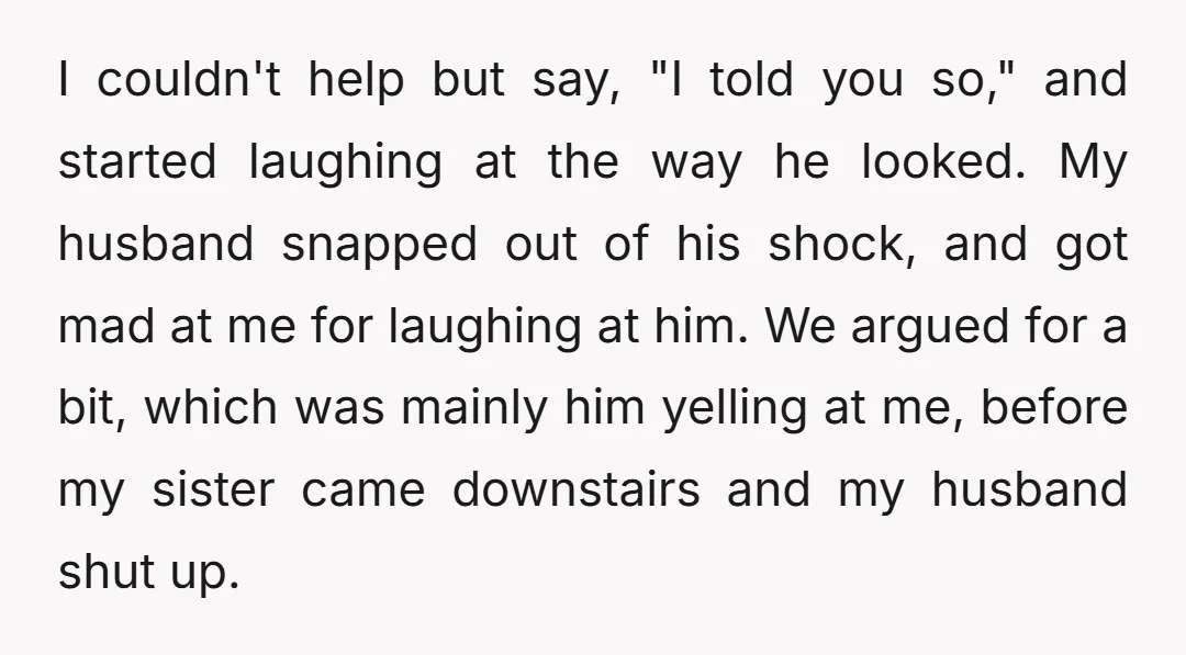 I couldn't help but say, "I told you so," and started laughing at the way he looked. My husband snapped out of his shock, and got mad at me for...