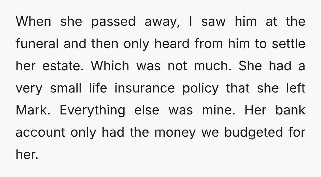 When she passed away, I saw him at the funeral and then only heard from him to settle her estate. Which was not much. She had a very small life...