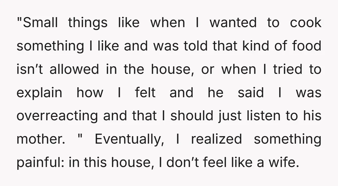 "Small things like when I wanted to cook something I like and was told that kind of food isn’t allowed in the house, or when I tried to explain how...