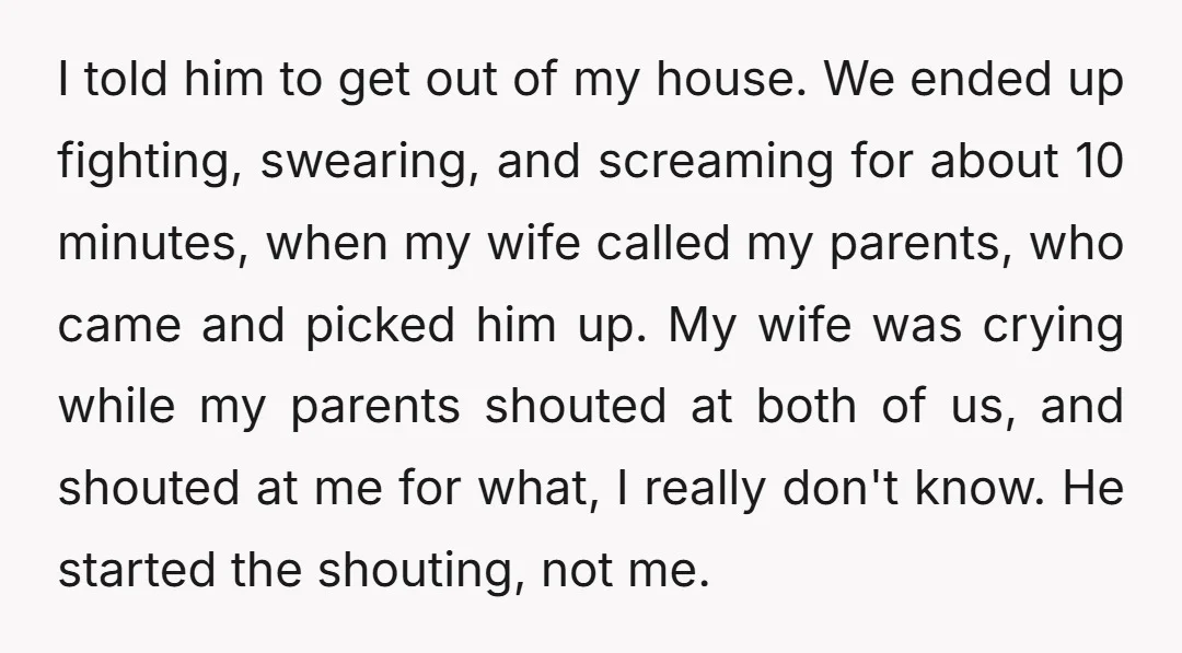 I told him to get out of my house. We ended up fighting, swearing, and screaming for about 10 minutes, when my wife called my parents, who came and picked...