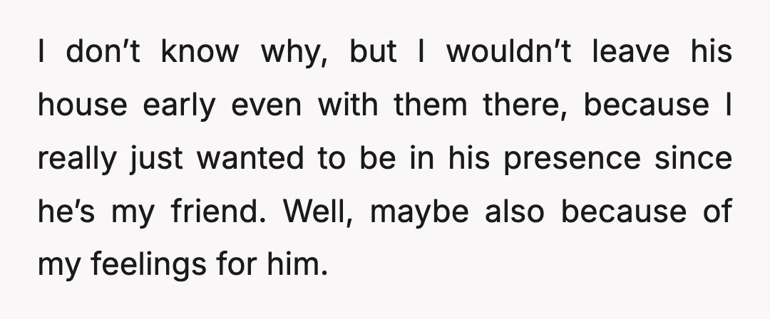 I don’t know why, but I wouldn’t leave his house early even with them there, because I really just wanted to be in his presence since he’s my friend. Well,...