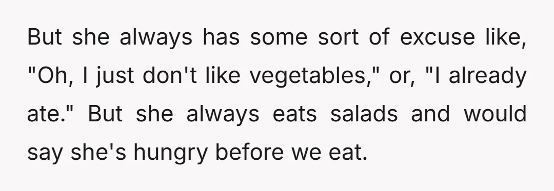 But she always has some sort of excuse like, "Oh, I just don't like vegetables," or, "I already ate." But she always eats salads and would say she's hungry before...