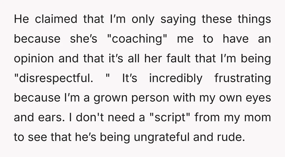 He claimed that I’m only saying these things because she’s "coaching" me to have an opinion and that it’s all her fault that I’m being "disrespectful. " It’s incredibly frustrating...