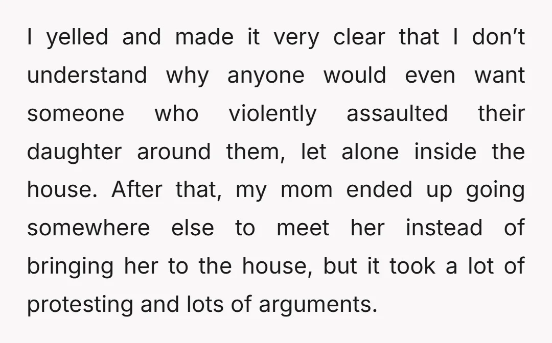 I yelled and made it very clear that I don’t understand why anyone would even want someone who violently assaulted their daughter around them, let alone inside the house. After...