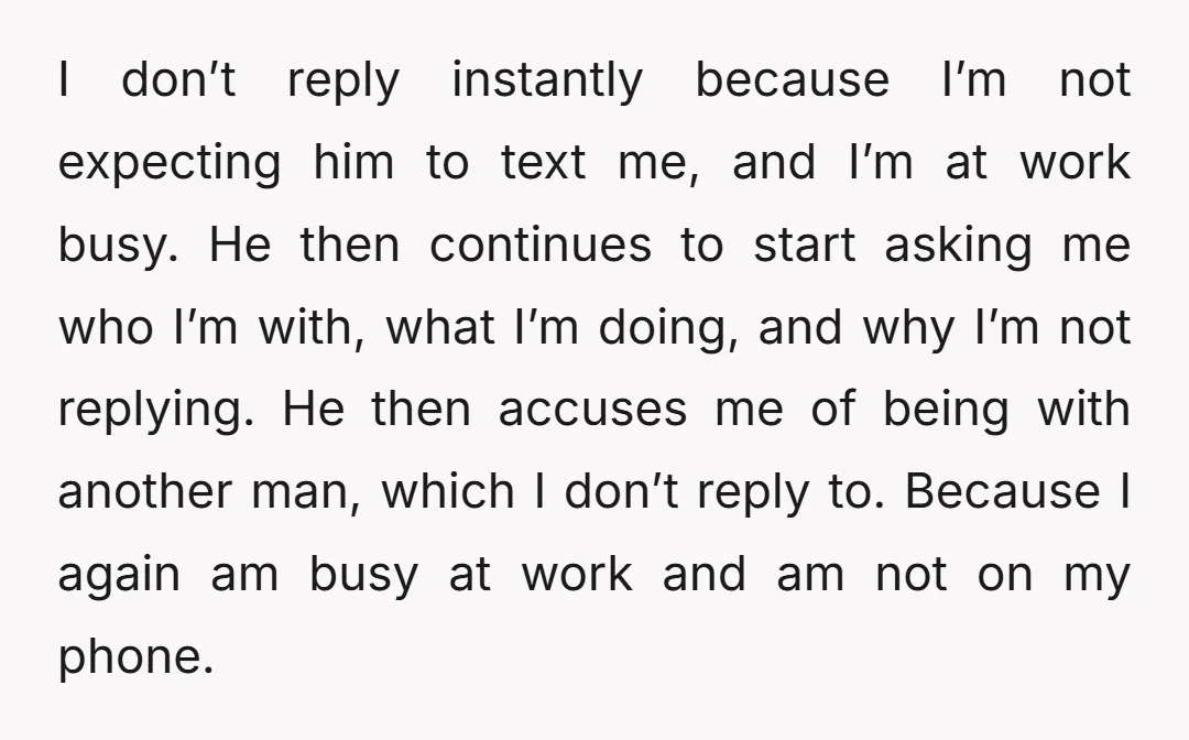 I don’t reply instantly because I’m not expecting him to text me, and I’m at work busy. He then continues to start asking me who I’m with, what I’m doing,...