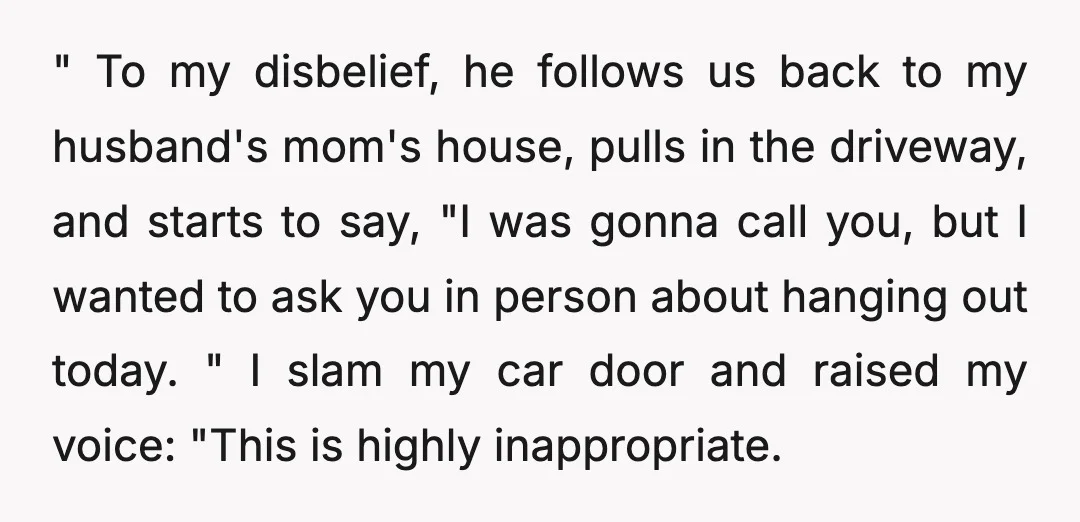 " To my disbelief, he follows us back to my husband's mom's house, pulls in the driveway, and starts to say, "I was gonna call you, but I wanted to...