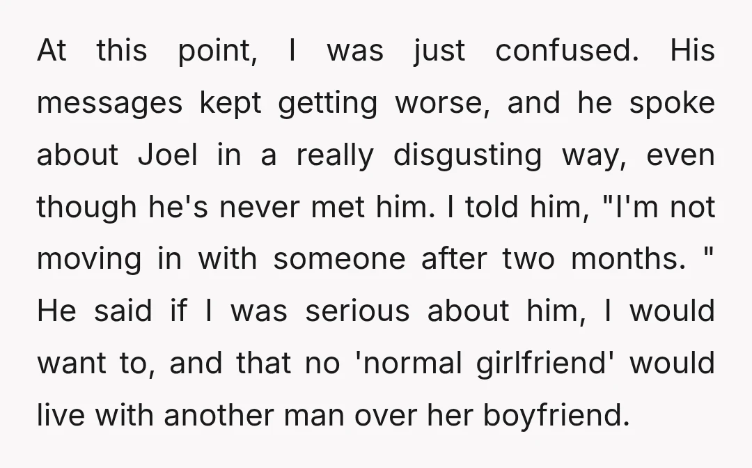 At this point, I was just confused. His messages kept getting worse, and he spoke about Joel in a really disgusting way, even though he's never met him. I told...