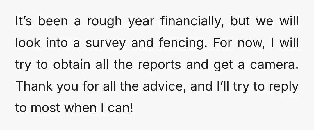 It’s been a rough year financially, but we will look into a survey and fencing. For now, I will try to obtain all the reports and get a camera. Thank...