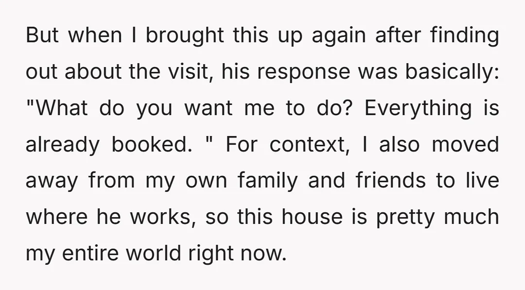 But when I brought this up again after finding out about the visit, his response was basically: "What do you want me to do? Everything is already booked. " For...