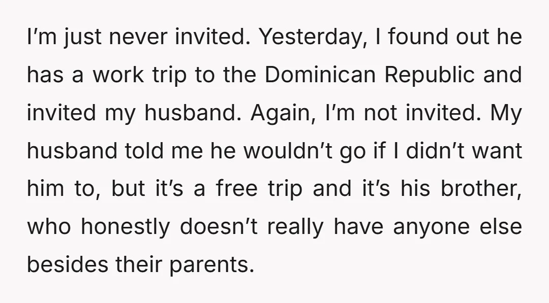 I’m just never invited. Yesterday, I found out he has a work trip to the Dominican Republic and invited my husband. Again, I’m not invited. My husband told me he...