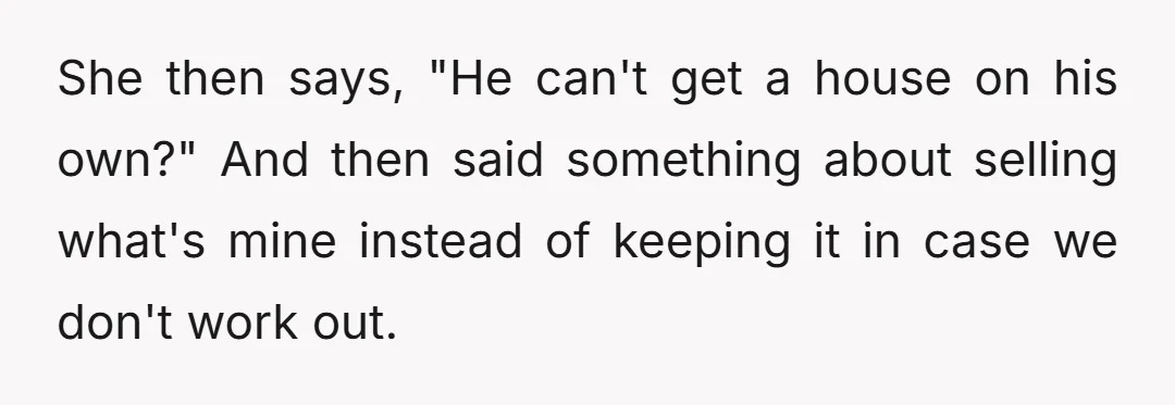 She then says, "He can't get a house on his own?" And then said something about selling what's mine instead of keeping it in case we don't work out.