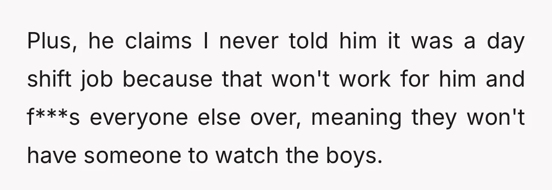 Plus, he claims I never told him it was a day shift job because that won't work for him and f***s everyone else over, meaning they won't have someone to...