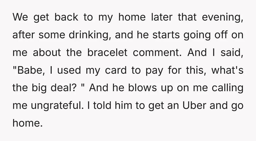 We get back to my home later that evening, after some drinking, and he starts going off on me about the bracelet comment. And I said, "Babe, I used my...