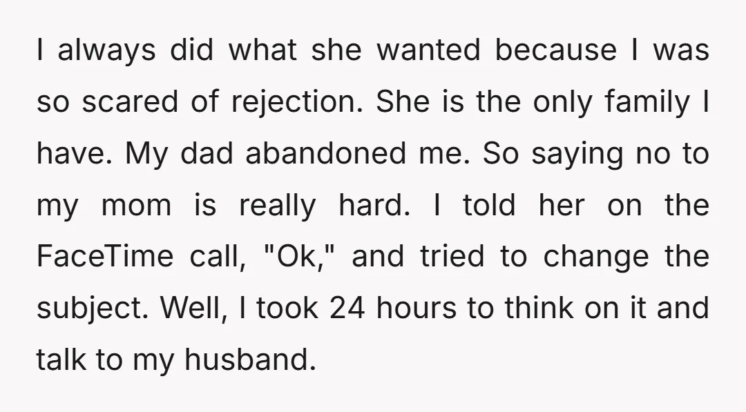 I always did what she wanted because I was so scared of rejection. She is the only family I have. My dad abandoned me. So saying no to my mom...