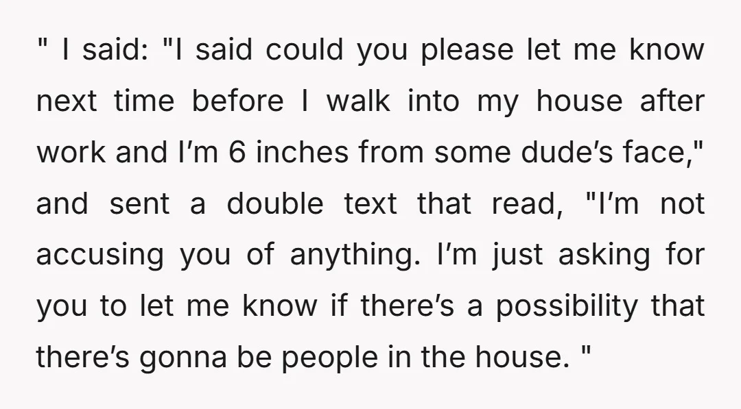 " I said: "I said could you please let me know next time before I walk into my house after work and I’m 6 inches from some dude’s face," and...