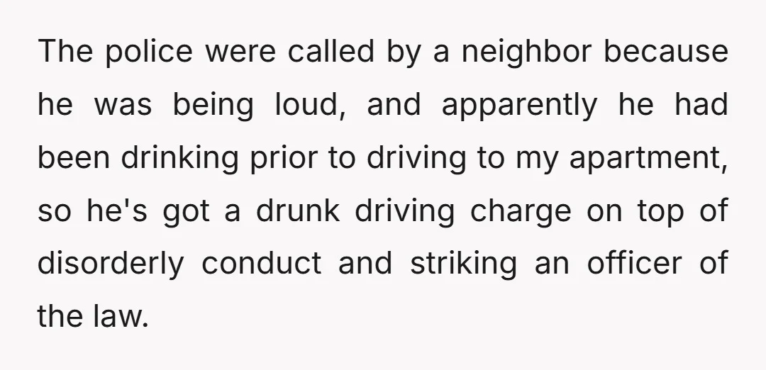 The police were called by a neighbor because he was being loud, and apparently he had been drinking prior to driving to my apartment, so he's got a drunk driving...