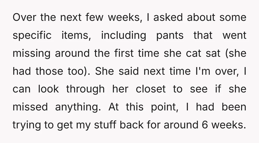 Over the next few weeks, I asked about some specific items, including pants that went missing around the first time she cat sat (she had those too). She said next...