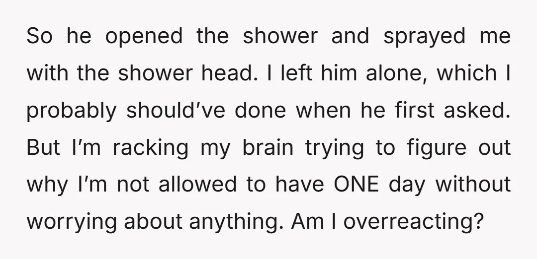 So he opened the shower and sprayed me with the shower head. I left him alone, which I probably should’ve done when he first asked. But I’m racking my brain...