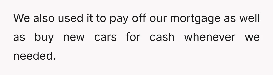 We also used it to pay off our mortgage as well as buy new cars for cash whenever we needed.