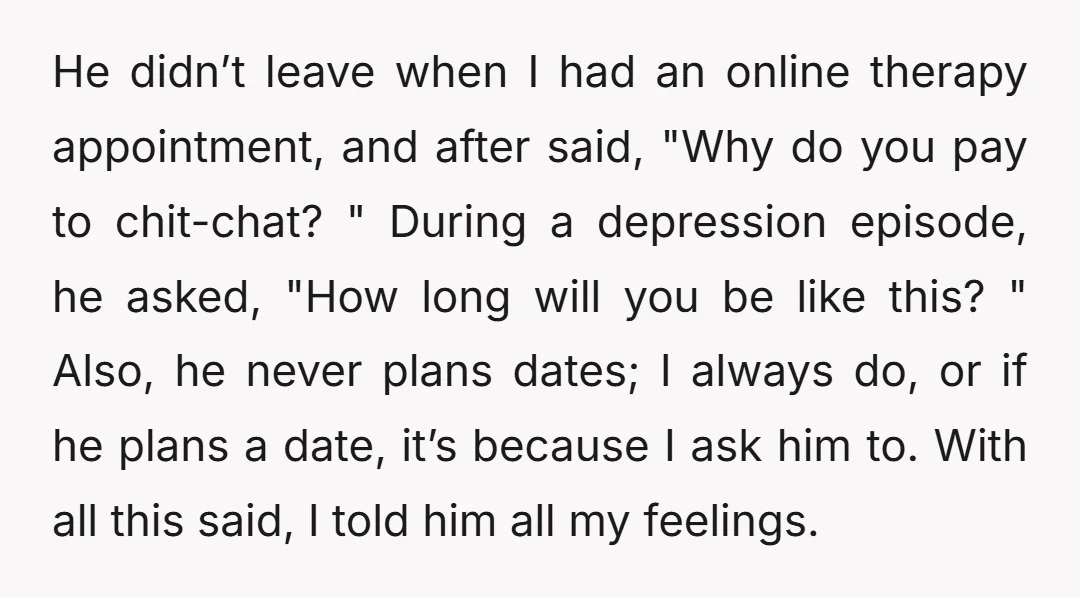 He didn’t leave when I had an online therapy appointment, and after said, "Why do you pay to chit-chat? " During a depression episode, he asked, "How long will you...