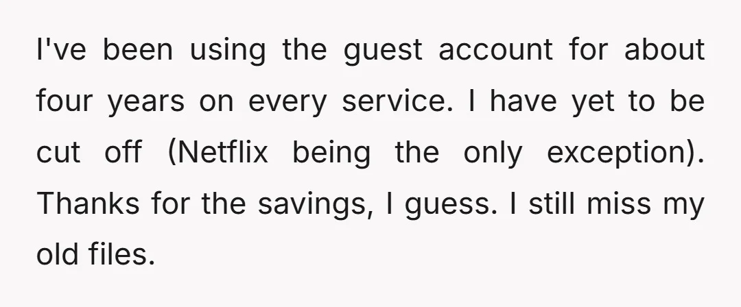 I've been using the guest account for about four years on every service. I have yet to be cut off (Netflix being the only exception). Thanks for the savings, I...