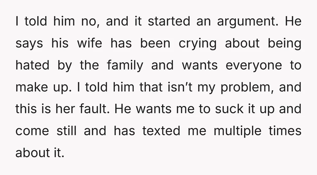 I told him no, and it started an argument. He says his wife has been crying about being hated by the family and wants everyone to make up. I told...