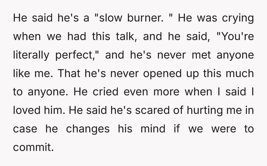 He said he's a "slow burner. " He was crying when we had this talk, and he said, "You're literally perfect," and he's never met anyone like me. That he's...