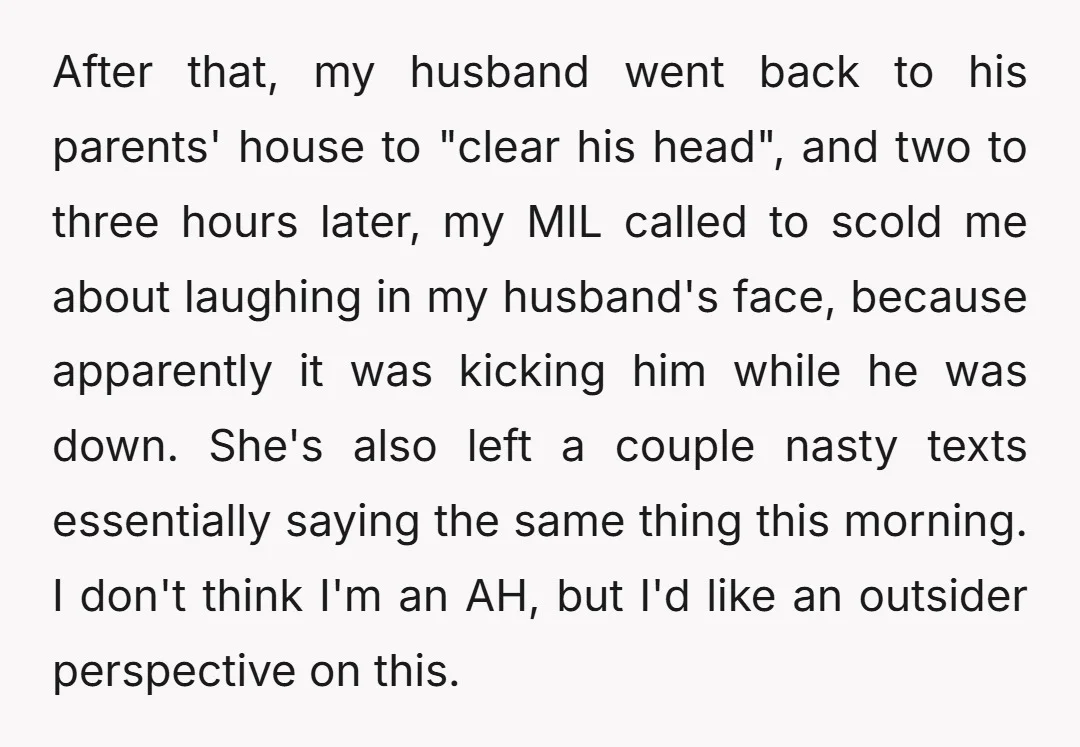 After that, my husband went back to his parents' house to "clear his head", and two to three hours later, my MIL called to scold me about laughing in my...
